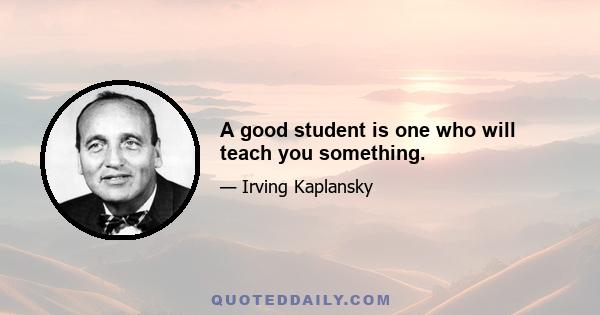 A good student is one who will teach you something.