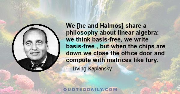 We [he and Halmos] share a philosophy about linear algebra: we think basis-free, we write basis-free , but when the chips are down we close the office door and compute with matrices like fury.