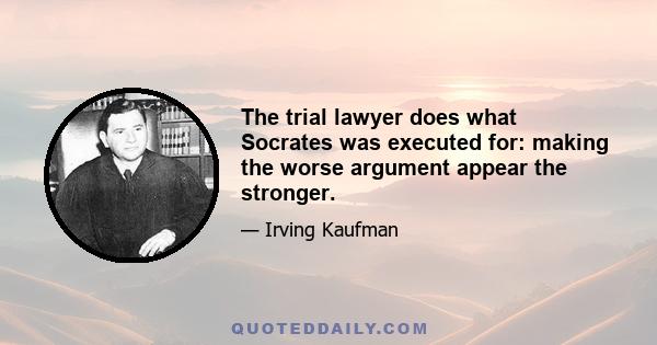 The trial lawyer does what Socrates was executed for: making the worse argument appear the stronger.