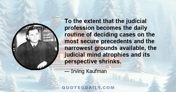 To the extent that the judicial profession becomes the daily routine of deciding cases on the most secure precedents and the narrowest grounds available, the judicial mind atrophies and its perspective shrinks.