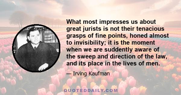 What most impresses us about great jurists is not their tenacious grasps of fine points, honed almost to invisibility; it is the moment when we are suddently aware of the sweep and direction of the law, and its place in 