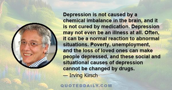 Depression is not caused by a chemical imbalance in the brain, and it is not cured by medication. Depression may not even be an illness at all. Often, it can be a normal reaction to abnormal situations. Poverty,