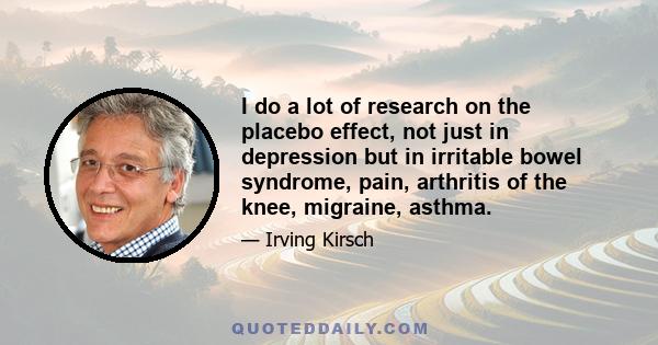 I do a lot of research on the placebo effect, not just in depression but in irritable bowel syndrome, pain, arthritis of the knee, migraine, asthma.