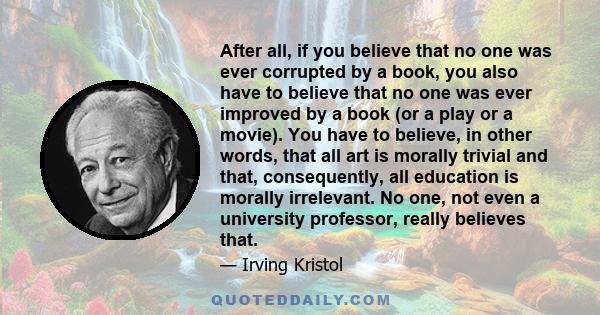 After all, if you believe that no one was ever corrupted by a book, you also have to believe that no one was ever improved by a book (or a play or a movie). You have to believe, in other words, that all art is morally