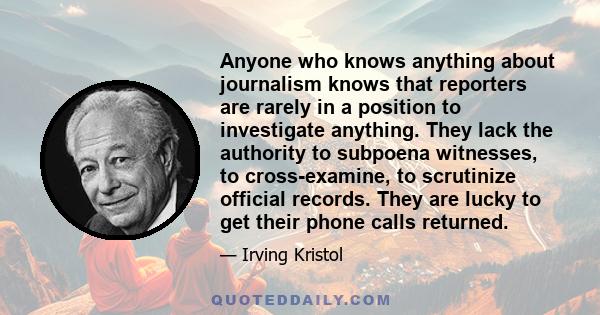 Anyone who knows anything about journalism knows that reporters are rarely in a position to investigate anything. They lack the authority to subpoena witnesses, to cross-examine, to scrutinize official records. They are 