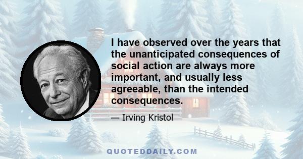 I have observed over the years that the unanticipated consequences of social action are always more important, and usually less agreeable, than the intended consequences.