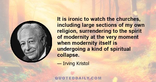 It is ironic to watch the churches, including large sections of my own religion, surrendering to the spirit of modernity at the very moment when modernity itself is undergoing a kind of spiritual collapse.