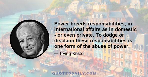 Power breeds responsibilities, in international affairs as in domestic - or even private. To dodge or disclaim these responsibilities is one form of the abuse of power.