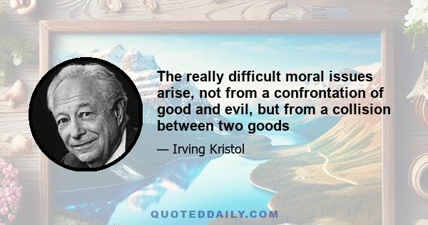 The really difficult moral issues arise, not from a confrontation of good and evil, but from a collision between two goods