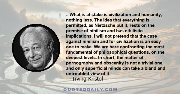 ...What is at stake is civilization and humanity, nothing less. The idea that everything is permitted, as Nietzsche put it, rests on the premise of nihilism and has nihilistic implications. I will not pretend that the