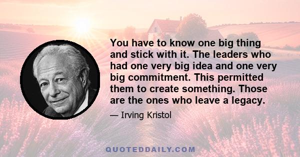 You have to know one big thing and stick with it. The leaders who had one very big idea and one very big commitment. This permitted them to create something. Those are the ones who leave a legacy.