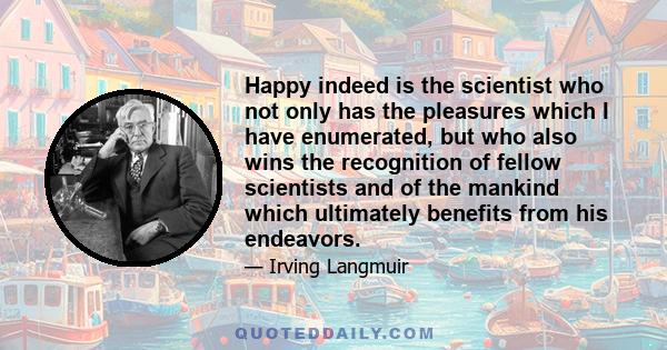 Happy indeed is the scientist who not only has the pleasures which I have enumerated, but who also wins the recognition of fellow scientists and of the mankind which ultimately benefits from his endeavors.