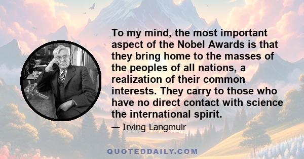 To my mind, the most important aspect of the Nobel Awards is that they bring home to the masses of the peoples of all nations, a realization of their common interests. They carry to those who have no direct contact with 