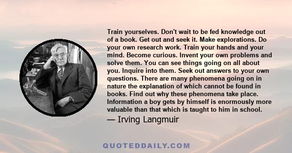 Train yourselves. Don't wait to be fed knowledge out of a book. Get out and seek it. Make explorations. Do your own research work. Train your hands and your mind. Become curious. Invent your own problems and solve them. 