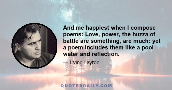 And me happiest when I compose poems: Love, power, the huzza of battle are something, are much: yet a poem includes them like a pool water and reflection.