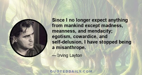 Since I no longer expect anything from mankind except madness, meanness, and mendacity; egotism, cowardice, and self-delusion, I have stopped being a misanthrope.