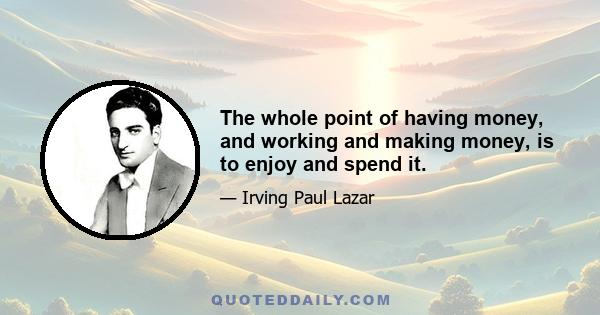 The whole point of having money, and working and making money, is to enjoy and spend it.