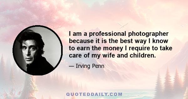 I am a professional photographer because it is the best way I know to earn the money I require to take care of my wife and children.