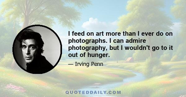 I feed on art more than I ever do on photographs. I can admire photography, but I wouldn't go to it out of hunger.