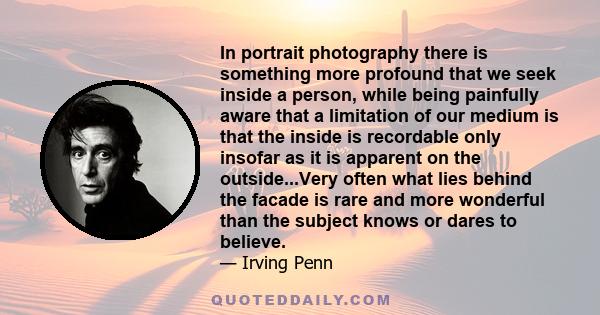 In portrait photography there is something more profound that we seek inside a person, while being painfully aware that a limitation of our medium is that the inside is recordable only insofar as it is apparent on the