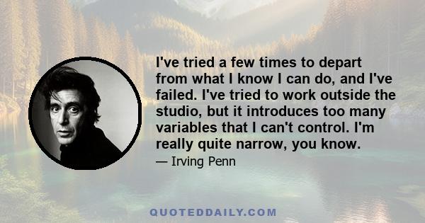 I've tried a few times to depart from what I know I can do, and I've failed. I've tried to work outside the studio, but it introduces too many variables that I can't control. I'm really quite narrow, you know.