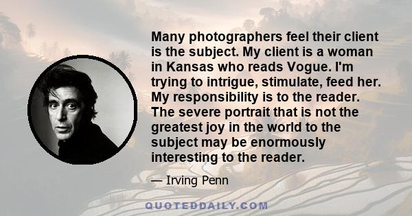 Many photographers feel their client is the subject. My client is a woman in Kansas who reads Vogue. I'm trying to intrigue, stimulate, feed her. My responsibility is to the reader. The severe portrait that is not the