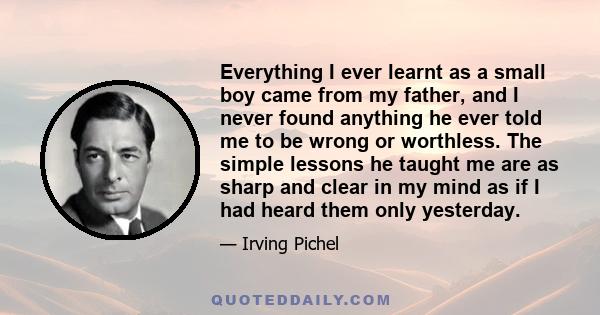 Everything I ever learnt as a small boy came from my father, and I never found anything he ever told me to be wrong or worthless. The simple lessons he taught me are as sharp and clear in my mind as if I had heard them