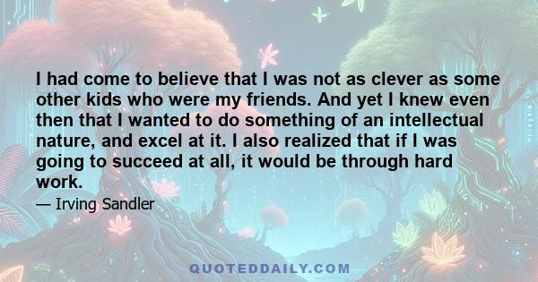 I had come to believe that I was not as clever as some other kids who were my friends. And yet I knew even then that I wanted to do something of an intellectual nature, and excel at it. I also realized that if I was