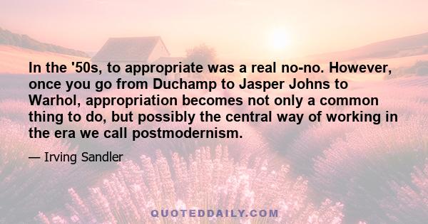 In the '50s, to appropriate was a real no-no. However, once you go from Duchamp to Jasper Johns to Warhol, appropriation becomes not only a common thing to do, but possibly the central way of working in the era we call