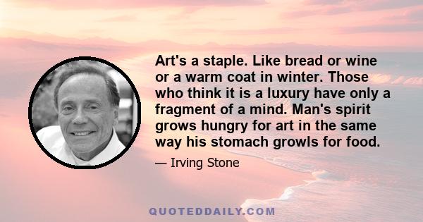 Art's a staple. Like bread or wine or a warm coat in winter. Those who think it is a luxury have only a fragment of a mind. Man's spirit grows hungry for art in the same way his stomach growls for food.