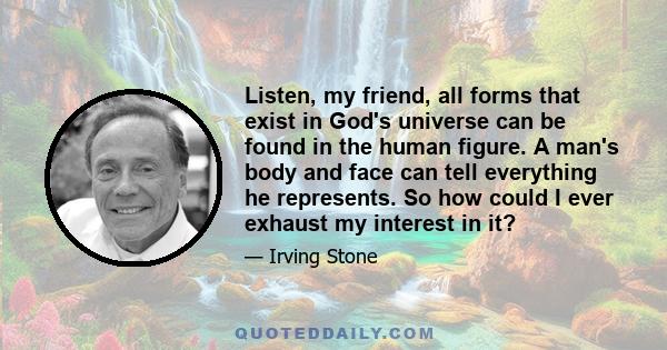 Listen, my friend, all forms that exist in God's universe can be found in the human figure. A man's body and face can tell everything he represents. So how could I ever exhaust my interest in it?