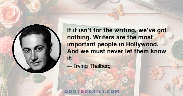 If it isn’t for the writing, we’ve got nothing. Writers are the most important people in Hollywood. And we must never let them know it.