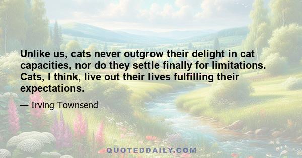 Unlike us, cats never outgrow their delight in cat capacities, nor do they settle finally for limitations. Cats, I think, live out their lives fulfilling their expectations.