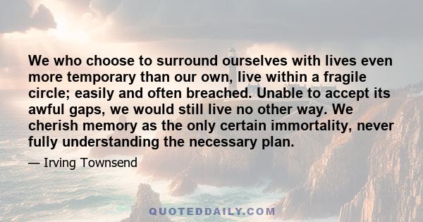 We who choose to surround ourselves with lives even more temporary than our own, live within a fragile circle; easily and often breached. Unable to accept its awful gaps, we would still live no other way. We cherish