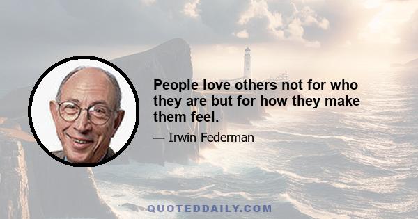 People love others not for who they are but for how they make them feel.