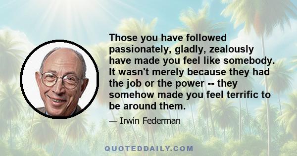 Those you have followed passionately, gladly, zealously have made you feel like somebody. It wasn't merely because they had the job or the power -- they somehow made you feel terrific to be around them.