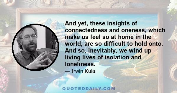 And yet, these insights of connectedness and oneness, which make us feel so at home in the world, are so difficult to hold onto. And so, inevitably, we wind up living lives of isolation and loneliness.