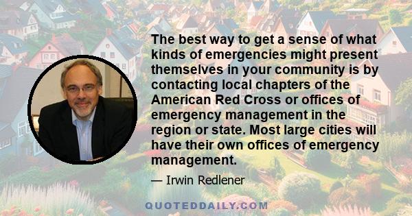 The best way to get a sense of what kinds of emergencies might present themselves in your community is by contacting local chapters of the American Red Cross or offices of emergency management in the region or state.