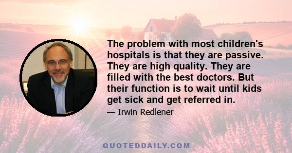 The problem with most children's hospitals is that they are passive. They are high quality. They are filled with the best doctors. But their function is to wait until kids get sick and get referred in.