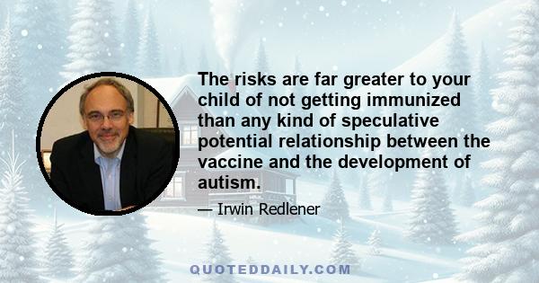 The risks are far greater to your child of not getting immunized than any kind of speculative potential relationship between the vaccine and the development of autism.