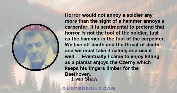 Horror would not annoy a soldier any more than the sight of a hammer annoys a carpenter. It is sentimental to pretend that horror is not the tool of the soldier, just as the hammer is the tool of the carpenter. We live