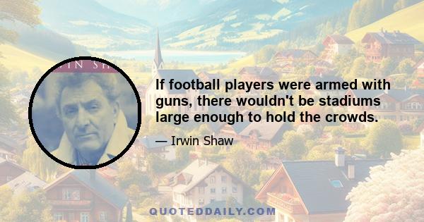 If football players were armed with guns, there wouldn't be stadiums large enough to hold the crowds.