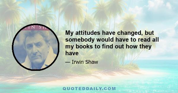 My attitudes have changed, but somebody would have to read all my books to find out how they have