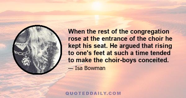 When the rest of the congregation rose at the entrance of the choir he kept his seat. He argued that rising to one's feet at such a time tended to make the choir-boys conceited.