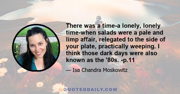 There was a time-a lonely, lonely time-when salads were a pale and limp affair, relegated to the side of your plate, practically weeping. I think those dark days were also known as the '80s. -p.11