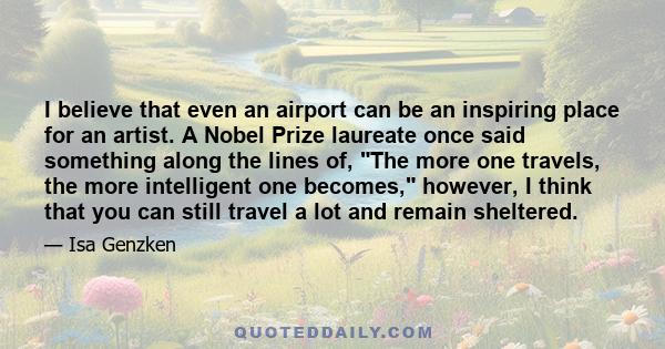 I believe that even an airport can be an inspiring place for an artist. A Nobel Prize laureate once said something along the lines of, The more one travels, the more intelligent one becomes, however, I think that you