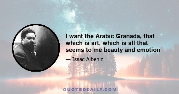 I want the Arabic Granada, that which is art, which is all that seems to me beauty and emotion