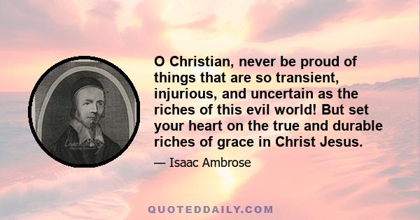 O Christian, never be proud of things that are so transient, injurious, and uncertain as the riches of this evil world! But set your heart on the true and durable riches of grace in Christ Jesus.