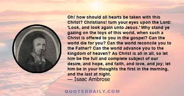 Oh! how should all hearts be taken with this Christ? Christians! turn your eyes upon the Lord: 'Look, and look again unto Jesus.' Why stand ye gazing on the toys of this world, when such a Christ is offered to you in