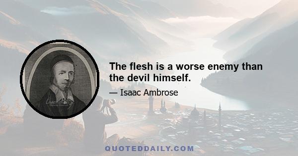 The flesh is a worse enemy than the devil himself.